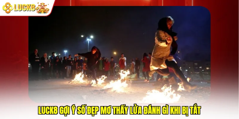 Luck8 gợi ý số đẹp mơ thấy lửa đánh gì khi bị tắt